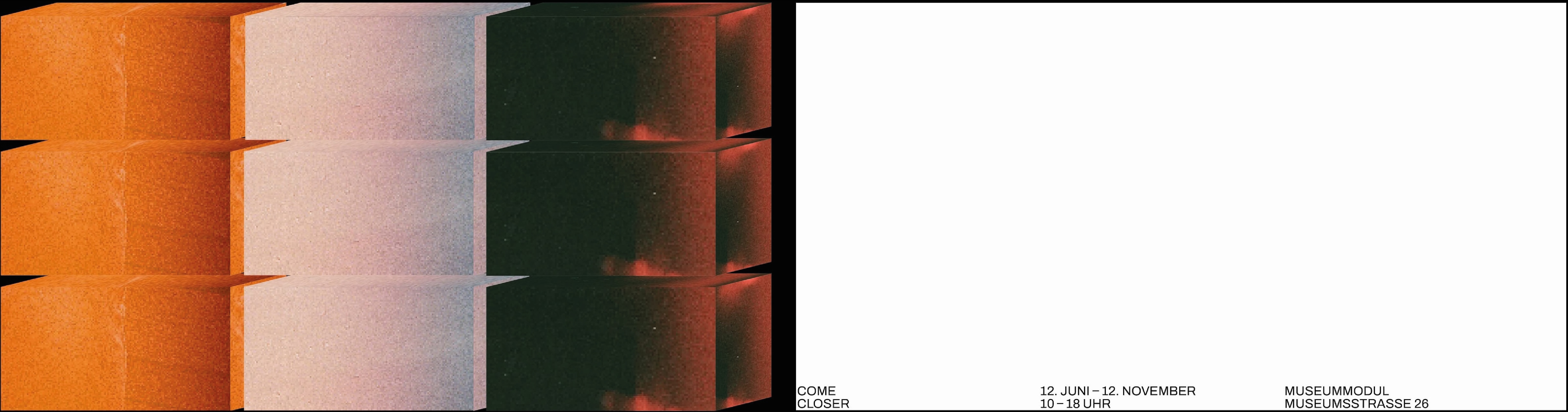 There are two land scape format posters, on the left one there are thee stacks of three cubes each.The first stack is orange, the second pink and the third is dark red. The right poster is completely white, except for some text on the bottom saying 'come closer', '12.June-12. November, 10–18 O'Clock', 'museum modul' in german.